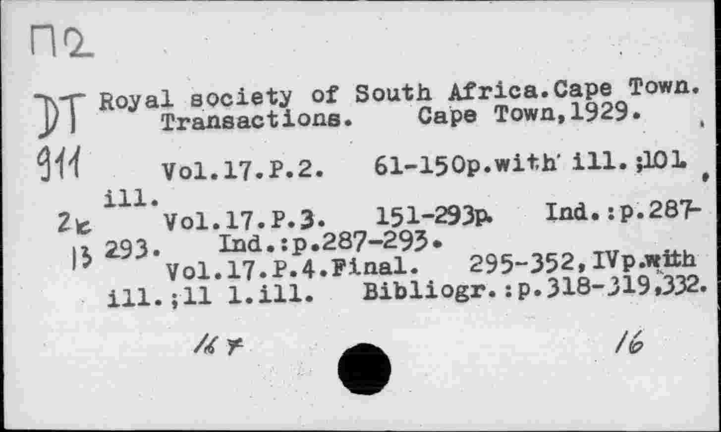 ﻿по_
К
W
2t
15
Royal society of South Africa.Cape Town.
Transactions. Cape Town,1929.
Vol.17.P.2. 61-150p.with’ill. їЮІ t 111 * Vol. 17. P. 3. 151-293P. Ind.:p.287> 293. Ind.:p.287-295*
Vol.17.P.4.Pinal. 295-352, IVp.wtth ill. ;11 l.ill. Bibliogr. :p.318-319»332.
U Г
/«2